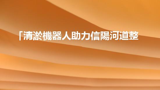 「清淤機器人助力信陽河道整治，高效解決淤塞難題！」